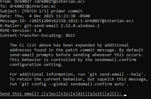 To: Subject: [PATCH 1/3] primer commit Date: Thu, 4 Dec 2025 11:23:38 -0500 Message-ID: <20251204162338.1812-1-> X-Mailer: git-send-email 2.52.0.windows.1 MIME-Version: 1.0 Content-Transfer-Encoding: 8bit The Cc list above has been expanded by additional addresses found in the patch commit message. By default send-email prompts before sending whenever this occurs. This behavior is controlled by the sendemail.confirm configuration setting. For additional information, run 'git send-email --help'. To retain the current behavior, but squelch this message, run 'git config --global sendemail.confirm auto'. Send this email? ([y]es|[n]o|[e]dit|[q]uit|[a]ll):